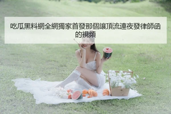 吃瓜黑料網全網獨家首發那個讓頂流連夜發律師函的視頻